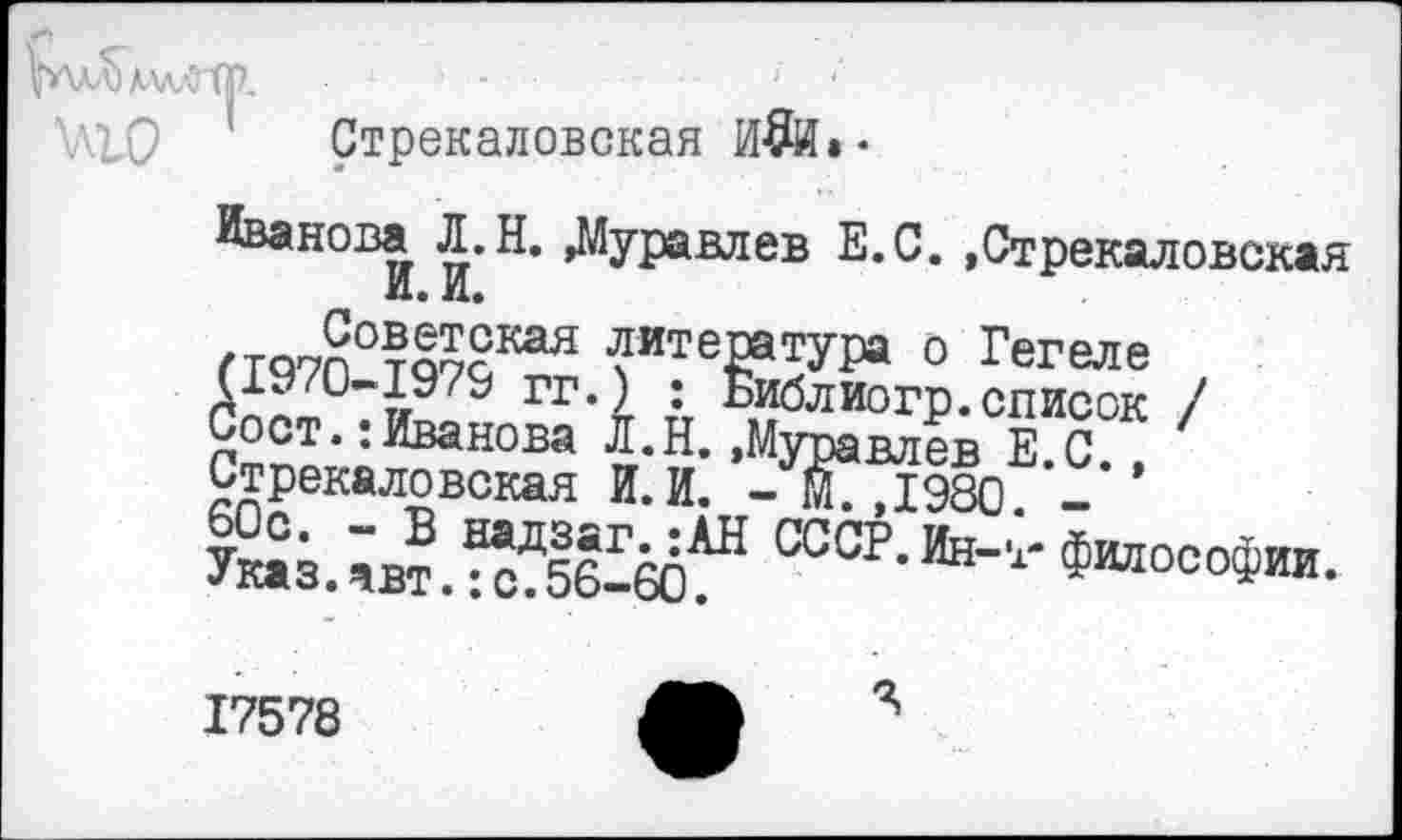 ﻿Р'Хл^аллЛ ТР.	-	■ •
Стрекаловская И$И»-
Иванова Л.Н. »Муравлев Е.С. »Стрекаловская И. и.
гтп7п°та?сКая литература о Гегеле ГГ*^ т:т "Иблиогр.список /
Сост.: Иванова Л.Н.»Муравлев Е.С., Стрекаловская И.И. - С, 1980. -
Указав?.^56^6(5^ СССР-Ин-,‘"Философии.
17578